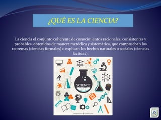 ¿QUÉ ES LA CIENCIA?
La ciencia el conjunto coherente de conocimientos racionales, consistentes y
probables, obtenidos de manera metódica y sistemática, que comprueban los
teoremas (ciencias formales) o explican los hechos naturales o sociales (ciencias
fácticas).
 