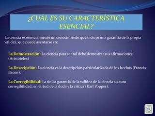 ¿CUÁL ES SU CARACTERÍSTICA
ESENCIAL?
La ciencia es esencialmente un conocimiento que incluye una garantía de la propia
validez, que puede asentarse en:
La Demostración: La ciencia para ser tal debe demostrar sus afirmaciones
(Aristóteles)
La Descripción: La ciencia es la descripción particularizada de los hechos (Francis
Bacon).
La Corregibilidad: La única garantía de la validez de la ciencia su auto
corregibilidad, en virtud de la duda y la crítica (Karl Popper).
 