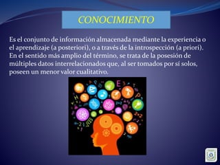 CONOCIMIENTO
Es el conjunto de información almacenada mediante la experiencia o
el aprendizaje (a posteriori), o a través de la introspección (a priori).
En el sentido más amplio del término, se trata de la posesión de
múltiples datos interrelacionados que, al ser tomados por sí solos,
poseen un menor valor cualitativo.
 