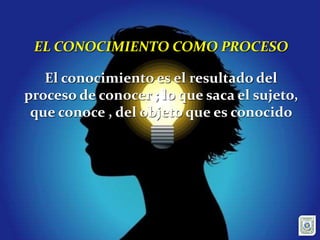 EL CONOCIMIENTO COMO PROCESO
El conocimiento es el resultado del
proceso de conocer ; lo que saca el sujeto,
que conoce , del objeto que es conocido
 