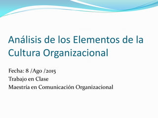 Análisis de los Elementos de la
Cultura Organizacional
Fecha: 8 /Ago /2015
Trabajo en Clase
Maestría en Comunicación Organizacional
 