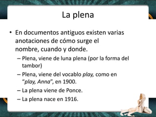La plenaEn documentos antiguos existen varias anotaciones de cómo surge el nombre, cuando y donde.Plena, viene de luna plena (por la forma del tambor)Plena, viene del vocablo play, como en “play, Anna”, en 1900.La plena viene de Ponce.La plena nace en 1916. 