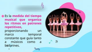 ● Es la medida del tiempo
musical que organiza
los ritmos en patrones
repetitivos,
proporcionando un
marco temporal
constante que guía tanto
a músicos como a
bailarines.
 