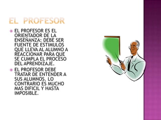 EL  PROFESOREL PROFESOR ES EL ORIENTADOR DE LA ENSEÑANZA: DEBE SER  FUENTE DE ESTIMULOS QUE LLEVA AL ALUMNO A REACCIONAR PARA QUE SE CUMPLA EL PROCESO DEL APRENDIZAJE.EL PROFESOR DEBE TRATAR DE ENTENDER A SUS ALUMNOS. LO CONTRARIO ES MUCHO MAS DIFICIL Y HASTA IMPOSIBLE.