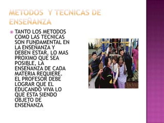 METODOS  Y TECNICAS DE ENSEÑANZA TANTO LOS METODOS COMO LAS TECNICAS SON FUNDAMENTAL EN LA ENSEÑANZA Y DEBEN ESTAR, LO MAS PROXIMO QUE SEA POSIBLE, LA ENSEÑANZA DE CADA MATERIA REQUIERE. EL PROFESOR DEBE LOGRAR QUE EL EDUCANDO VIVA LO QUE ESTA SIENDO OBJETO DE ENSEÑANZA