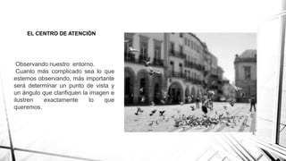 EL CENTRO DE ATENCIÓN
Observando nuestro entorno.
Cuanto más complicado sea lo que
estemos observando, más importante
será determinar un punto de vista y
un ángulo que clarifiquen la imagen e
ilustren exactamente lo que
queremos.
 