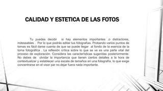 CALIDAD Y ESTETICA DE LAS FOTOS
Tu puedes decidir si hay elementos importantes ,o distractores,
indeseables . Por lo que podrás editar tus fotografías. Probando varios puntos de
tomas es fácil darse cuenta de que se puede llegar al fondo de la esencia de la
toma fotográfica . La reflexión crítica sobre lo que se ve es una parte vital del
proceso de exploración. Considera las características sugeridas posteriormente.
No debes de olvidar la importancia que tienen ciertos detalles a la hora de
contextualizar y establecer una escala de tamaños en una fotografía, lo que exige
concentrarse en el visor par no dejar fuera nada importante.
 