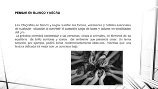 PENSAR EN BLANCO Y NEGRO
Las fotografías en blanco y negro resaltan las formas, volúmenes y detalles esénciales
de cualquier situación al convertir el complejo juego de luces y colores en tonalidades
del gris.
La práctica permitirá contemplar a las personas, cosas o animales, en términos de su
equilibrio de brillo sombras y claros del ambiente que pretenda crear. Un tema
sombrío, por ejemplo, pedirá tonos predominantemente obscuros, mientras que una
textura delicada irá mejor con un contraste bajo.
 