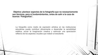 Objetivo: plantear aspectos de la fotografía que no necesariamente
son técnicos, pero si fundaméntenles, antes de salir a la caza de
buenas “Fotografías”.
La fotografía como medio de expresión artística en las instituciones
educativas puede contribuir eficazmente a desarrollar la sensibilidad
estética, avivar la imaginación creativa y estimular una apreciación
reflexiva de los aspectos visuales que rodean al estudiante.
 