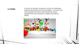 LA FORMA
La forma, el volumen, la textura y el color son diferentes
aspectos del carácter físico de los objetos. La forma es el
más importante de estos cuatro elementos ya que
regularmente, para reconocer un objeto nos basta su
silueta.
 