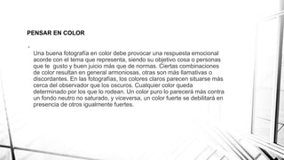 PENSAR EN COLOR
•
Una buena fotografía en color debe provocar una respuesta emocional
acorde con el tema que representa, siendo su objetivo cosa o personas
que te gusto y buen juicio más que de normas. Ciertas combinaciones
de color resultan en general armoniosas, otras son más llamativas o
discordantes. En las fotografías, los colores claros parecen situarse más
cerca del observador que los oscuros. Cualquier color queda
determinado por los que lo rodean. Un color puro lo parecerá más contra
un fondo neutro no saturado, y viceversa, un color fuerte se debilitará en
presencia de otros igualmente fuertes.
 