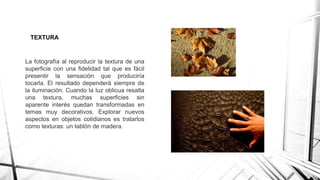 TEXTURA
La fotografía al reproducir la textura de una
superficie con una fidelidad tal que es fácil
presentir la sensación que produciría
tocarla. El resultado dependerá siempre de
la iluminación. Cuando la luz oblicua resalta
una textura, muchas superficies sin
aparente interés quedan transformadas en
temas muy decorativos. Explorar nuevos
aspectos en objetos cotidianos es tratarlos
como texturas: un tablón de madera.
 