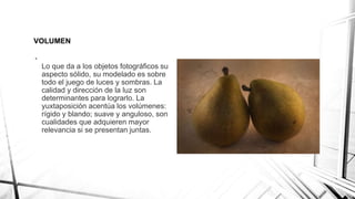 VOLUMEN
•
Lo que da a los objetos fotográficos su
aspecto sólido, su modelado es sobre
todo el juego de luces y sombras. La
calidad y dirección de la luz son
determinantes para lograrlo. La
yuxtaposición acentúa los volúmenes:
rígido y blando; suave y anguloso, son
cualidades que adquieren mayor
relevancia si se presentan juntas.
 
