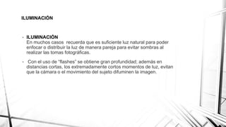 ILUMINACIÓN
• ILUMINACIÓN
En muchos casos recuerda que es suficiente luz natural para poder
enfocar o distribuir la luz de manera pareja para evitar sombras al
realizar las tomas fotográficas.
• Con el uso de “flashes” se obtiene gran profundidad; además en
distancias cortas, los extremadamente cortos momentos de luz, evitan
que la cámara o el movimiento del sujeto difuminen la imagen.
 