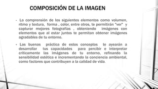 COMPOSICIÓN DE LA IMAGEN
• La comprensión de los siguientes elementos como volumen,
ritmo y textura, forma , color, entre otros, te permitirán "ver" y
capturar mejores fotografías , obteniendo imágenes con
elementos que al estar juntos te permitan obtener imágenes
agradables de tu entorno.
• Las buenas práctica de estos conceptos te ayearán a
desarrollar tus capacidades para percibir e interpretar
críticamente las imágenes de tu entorno, refinando la
sensibilidad estética e incrementando la conciencia ambiental,
como factores que contribuyen a la calidad de vida.
 