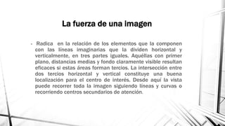 La fuerza de una imagen
• Radica en la relación de los elementos que la componen
con las líneas imaginarias que la dividen horizontal y
verticalmente, en tres partes iguales. Aquéllas con primer
plano, distancias medias y fondo claramente visible resultan
eficaces si estas áreas forman tercios. La intersección entre
dos tercios horizontal y vertical constituye una buena
localización para el centro de interés. Desde aquí la vista
puede recorrer toda la imagen siguiendo líneas y curvas o
recorriendo centros secundarios de atención.
 