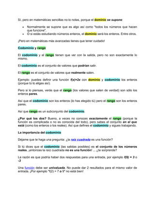 Sí, pero en matemáticas sencillas no lo notas, porque el dominio se supone:

   •   Normalmente se supone que es algo así como "todos los números que hacen
       que funcione".
   •   O si estás estudiando números enteros, el dominio será los enteros. Entre otros.

¡Pero en matemáticas más avanzadas tienes que tener cuidado!

Codominio y rango

El codominio y el rango tienen que ver con la salida, pero no son exactamente lo
mismo.

El codominio es el conjunto de valores que podrían salir.

El rango es el conjunto de valores que realmente salen.

Ejemplo: puedes definir una función f(x)=2x con dominio y codominio los enteros
(porque tú lo eliges así).

Pero si lo piensas, verás que el rango (los valores que salen de verdad) son sólo los
enteros pares.

Así que el codominio son los enteros (lo has elegido tú) pero el rango son los enteros
pares.

Así que rango es un subconjunto del codominio.

¿Por qué los dos? Bueno, a veces no conoces exactamente el rango (porque la
función es complicada o no es conocida del todo), pero sabes el conjunto en el que
está (como los enteros o los reales). Así que defines el codominio y sigues trabajando.

La importancia del codominio

Déjame que te haga una pregunta: ¿la raíz cuadrada es una función?

Si tú dices que el codominio (las salidas posibles) es el conjunto de los números
reales, ¡entonces la raíz cuadrada no es una función! ... ¿te sorprende?

La razón es que podría haber dos respuestas para una entrada, por ejemplo f(9) = 3 o
-3

Una función debe ser univaluada. No puede dar 2 resultados para el mismo valor de
entrada. ¡Por ejemplo "f(2) = 7 o 9" no está bien!
 