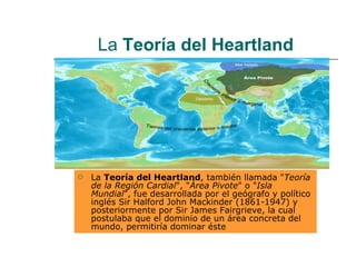 La  Teoría del Heartland La  Teoría del Heartland , también llamada " Teoría de la Región Cardial ", " Área Pivote " o " Isla Mundial ", fue desarrollada por el geógrafo y político inglés Sir Halford John Mackinder (1861-1947) y posteriormente por Sir James Fairgrieve, la cual postulaba que el dominio de un área concreta del mundo, permitiría dominar éste  