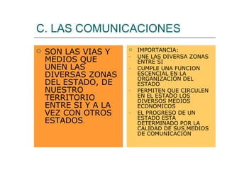 C. LAS COMUNICACIONES SON LAS VIAS Y MEDIOS QUE UNEN LAS DIVERSAS ZONAS DEL ESTADO, DE  NUESTRO TERRITORIO ENTRE SI Y A LA VEZ CON OTROS ESTADOS . IMPORTANCIA: UNE LAS DIVERSA ZONAS ENTRE SI CUMPLE UNA FUNCION ESCENCIAL EN LA ORGANIZACIÓN DEL ESTADO PERMITEN QUE CIRCULEN EN EL ESTADO LOS DIVERSOS MEDIOS ECONOMICOS EL PROGRESO DE UN ESTADO ESTA DETERMINADO POR LA CALIDAD DE SUS MEDIOS DE COMUNICACIÓN 