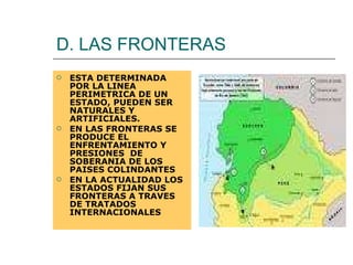 D. LAS FRONTERAS ESTA DETERMINADA POR LA LINEA PERIMETRICA DE UN ESTADO, PUEDEN SER NATURALES Y ARTIFICIALES. EN LAS FRONTERAS SE PRODUCE EL ENFRENTAMIENTO Y PRESIONES  DE SOBERANIA DE LOS PAISES COLINDANTES EN LA ACTUALIDAD LOS ESTADOS FIJAN SUS FRONTERAS A TRAVES DE TRATADOS INTERNACIONALES 