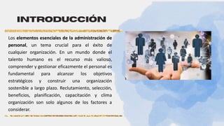 Introducción
Los elementos esenciales de la administración de
personal, un tema crucial para el éxito de
cualquier organización. En un mundo donde el
talento humano es el recurso más valioso,
comprender y gestionar eficazmente el personal es
fundamental para alcanzar los objetivos
estratégicos y construir una organización
sostenible a largo plazo. Reclutamiento, selección,
beneficios, planificación, capacitación y clima
organización son solo algunos de los factores a
considerar.
 