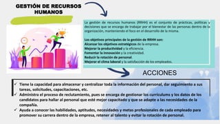 GESTIÓN DE RECURSOS
HUMANOS
La gestión de recursos humanos (RRHH) es el conjunto de prácticas, políticas y
decisiones que se encarga de trabajar por el bienestar de las personas dentro de la
organización, manteniendo el foco en el desarrollo de la misma.
Los objetivos principales de la gestión de RRHH son:
Alcanzar los objetivos estratégicos de la empresa.
Mejorar la productividad y la eficiencia.
Fomentar la innovación y la creatividad.
Reducir la rotación de personal.
Mejorar el clima laboral y la satisfacción de los empleados.
ACCIONES
 Tiene la capacidad para almacenar y centralizar toda la información del personal, dar seguimiento a sus
tareas, solicitudes, capacitaciones, etc.
 Administra el proceso de reclutamiento, pues se encarga de gestionar los currículums y los datos de los
candidatos para hallar al personal que esté mejor capacitado y que se adapte a las necesidades de la
compañía.
 Ayuda a conocer las habilidades, aptitudes, necesidades y metas profesionales de cada empleado para
promover su carrera dentro de la empresa, retener al talento y evitar la rotación de personal.
 