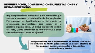 Hay compensaciones monetarias y no monetarias que
ayudan a mantener la motivación de los empleados.
Por ejemplo, las bonificaciones, el incremento de
prestaciones, oportunidades para escalar en la
jerarquía organizacional, un nuevo espacio de trabajo,
etc. Pero, ¿cómo determinar de forma efectiva a quién
y en qué momento hacer los ajustes?
REMUNERACIÓN, COMPENSACIONES, PRESTACIONES Y
DEMÁS BENEFICIOS
Son procesados por el departamento de nómina Con ayuda
del software de RRHH quienes llevan un control efectivo de
los pagos, el aumento de salarios o descuentos,
prestaciones y demás.
 
