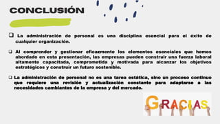 conclusión
 La administración de personal es una disciplina esencial para el éxito de
cualquier organización.
 Al comprender y gestionar eficazmente los elementos esenciales que hemos
abordado en esta presentación, las empresas pueden construir una fuerza laboral
altamente capacitada, comprometida y motivada para alcanzar los objetivos
estratégicos y construir un futuro sostenible.
 La administración de personal no es una tarea estática, sino un proceso continuo
que requiere una revisión y actualización constante para adaptarse a las
necesidades cambiantes de la empresa y del mercado.
 
