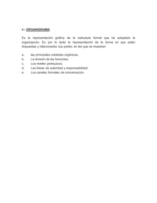 4.- ORGANIGRAMA
Es la representación grafica de la estructura formal que ha adoptado la
organización. Es por lo tanto la representación de la forma en que están
dispuestas y relacionadas sus partes: en las que se muestran:
a. las principales unidades orgánicas.
b. La división de las funciones.
c. Los niveles jerárquicos.
d. Las líneas de autoridad y responsabilidad.
e. Los canales formales de comunicación.
 
