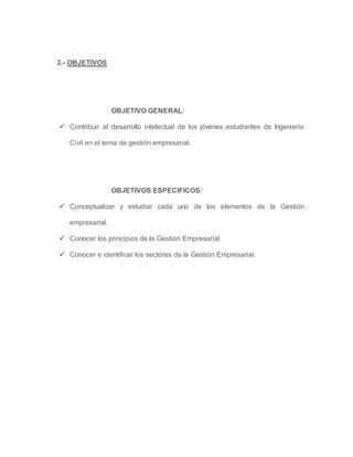 2.- OBJETIVOS
OBJETIVO GENERAL:
 Contribuir al desarrollo intelectual de los jóvenes estudiantes de Ingeniería
Civil en el tema de gestión empresarial.
OBJETIVOS ESPECIFICOS:
 Conceptualizar y estudiar cada uno de los elementos de la Gestión
empresarial.
 Conocer los principios de la Gestión Empresarial
 Conocer e identificar los sectores de la Gestión Empresarial.
 