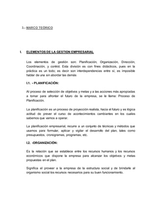 3.- MARCO TEÓRICO
I. ELEMENTOS DE LA GESTION EMPRESARIAL
Los elementos de gestión son: Planificación, Organización, Dirección,
Coordinación, y control. Esta división es con fines didácticos, pues en la
práctica es un todo; es decir son interdependencias entre sí, es imposible
hablar de una sin abordar las demás
I.1. - PLANIFICACIÓN:
Al proceso de selección de objetivos y metas y a las acciones más apropiadas
a tomar para afrontar el futuro de la empresa, se le llama: Proceso de
Planificación.
La planificación es un proceso de proyección realista, hacia el futuro y es lógica
actitud de prever el curso de acontecimientos cambiantes en los cuales
sabemos que vamos a operar.
La planificación empresarial, recurre a un conjunto de técnicas y métodos que
usamos para formular, aplicar y vigilar el desarrollo del plan, tales como
presupuestos, cronogramas, programas, etc.
I.2. -ORGANIZACIÓN:
Es la relación que se establece entre los recursos humanos y los recursos
económicos que dispone la empresa para alcanzar los objetivos y metas
propuestas en el plan.
Significa el proveer a la empresa de la estructura social y de brindarle al
organismo social los recursos necesarios para su buen funcionamiento.
 