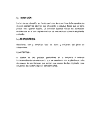 I.3. -DIRECCIÓN:
La función de dirección, es hacer que todos los miembros de la organización
deseen alcanzar los objetivos que el gerente o ejecutivo desea que se logre,
porque ellos quieren lograrlo. La dirección significa realizar las actividades
establecidas en el plan bajo la dirección de una autoridad como es el gerente,
o director.
I.4.-COORDINACIÓN:
Relacionar, unir y armonizar todo los actos y esfuerzos del pleno de
trabajadores.
I.5.- CONTROL:
El control, es una práctica permanente en la empresa y consiste
fundamentalmente en contrastar lo que va sucediendo con lo planificado, a fin
de conocer las desviaciones que existen, qué causas las han originado y que
soluciones se pueden proponer para corregirlas.
 