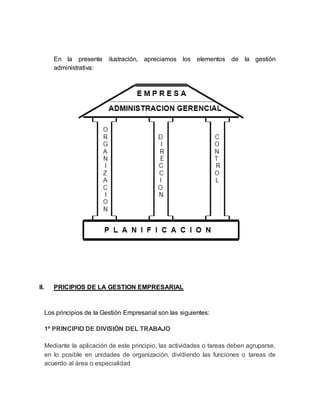 En la presente ilustración, apreciamos los elementos de la gestión
administrativa:
II. PRICIPIOS DE LA GESTION EMPRESARIAL
Los principios de la Gestión Empresarial son las siguientes:
1º PRINCIPIO DE DIVISIÓN DEL TRABAJO
Mediante la aplicación de este principio, las actividades o tareas deben agruparse,
en lo posible en unidades de organización, dividiendo las funciones o tareas de
acuerdo al área o especialidad
 