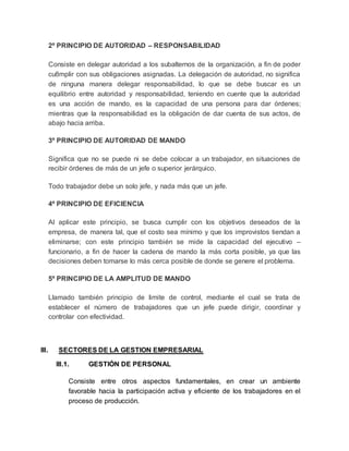 2º PRINCIPIO DE AUTORIDAD – RESPONSABILIDAD
Consiste en delegar autoridad a los subalternos de la organización, a fin de poder
cu8mplir con sus obligaciones asignadas. La delegación de autoridad, no significa
de ninguna manera delegar responsabilidad, lo que se debe buscar es un
equilibrio entre autoridad y responsabilidad, teniendo en cuente que la autoridad
es una acción de mando, es la capacidad de una persona para dar órdenes;
mientras que la responsabilidad es la obligación de dar cuenta de sus actos, de
abajo hacia arriba.
3º PRINCIPIO DE AUTORIDAD DE MANDO
Significa que no se puede ni se debe colocar a un trabajador, en situaciones de
recibir órdenes de más de un jefe o superior jerárquico.
Todo trabajador debe un solo jefe, y nada más que un jefe.
4º PRINCIPIO DE EFICIENCIA
Al aplicar este principio, se busca cumplir con los objetivos deseados de la
empresa, de manera tal, que el costo sea mínimo y que los improvistos tiendan a
eliminarse; con este principio también se mide la capacidad del ejecutivo –
funcionario, a fin de hacer la cadena de mando la más corta posible, ya que las
decisiones deben tomarse lo más cerca posible de donde se genere el problema.
5º PRINCIPIO DE LA AMPLITUD DE MANDO
Llamado también principio de limite de control, mediante el cual se trata de
establecer el número de trabajadores que un jefe puede dirigir, coordinar y
controlar con efectividad.
III. SECTORES DE LA GESTION EMPRESARIAL
III.1. GESTIÓN DE PERSONAL
Consiste entre otros aspectos fundamentales, en crear un ambiente
favorable hacia la participación activa y eficiente de los trabajadores en el
proceso de producción.
 