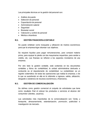Las principales técnicas en la gestión del personal son:
 Análisis de puesto
 Selección de personal
 Capacitación de personal
 Administración salarial
 Seguridad
 Bienestar social
 Valoración y control de personal
 Méritos e Incentivos
III.2. GESTIÓN FINANCIERA-CONTABLE
Se puede sintetizar como búsqueda y utilización de medios económicos
para que la empresa logre alcanzar sus objetivos.
Se requiere liquidez para pagar remuneraciones, para comprar materia
prima, para equipar la planta con las maquinarias requeridas, para vender a
crédito, etc. Las finanzas se refieren a los aspectos monetarios de una
empresa.
Por otro lado la gestión contable, está contenida en los documentos
contables y libros de contabilidad, la unidad administrativa dedicada a
conducirla es el departamento de contabilidad. La contabilidad, es un
registro sistemático de todas las operaciones que realiza la empresa, o de
lo que va sucediendo en ella en lo referente a ingresos, salida, utilización,
desgaste o existencia de recursos económicos y financieros.
III.3. GESTIÓN DE COMERCIALIZACIÓN
Se defines como gestión comercial al conjunto de actividades que tiene
como resultado final el colocar los productos o servicios al alcance del
consumidor (clientes, usuarios).
Las actividades más importantes de la comercialización son: Venta, y
transporte, almacenamiento, estandarización, promoción, publicidad e
investigación de mercado.
 
