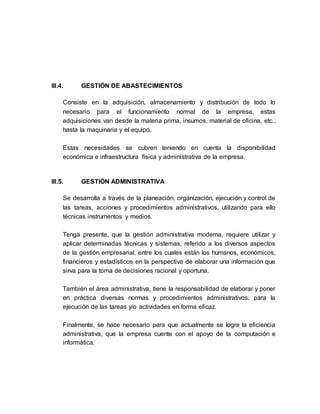 III.4. GESTIÓN DE ABASTECIMIENTOS
Consiste en la adquisición, almacenamiento y distribución de todo lo
necesario para el funcionamiento normal de la empresa, estas
adquisiciones van desde la materia prima, insumos, material de oficina, etc.;
hasta la maquinaria y el equipo.
Estas necesidades se cubren teniendo en cuenta la disponibilidad
económica e infraestructura física y administrativa de la empresa.
III.5. GESTIÓN ADMINISTRATIVA
Se desarrolla a través de la planeación, organización, ejecución y control de
las tareas, acciones y procedimientos administrativos, utilizando para ello
técnicas instrumentos y medios.
Tenga presente, que la gestión administrativa moderna, requiere utilizar y
aplicar determinadas técnicas y sistemas, referido a los diversos aspectos
de la gestión empresarial, entre los cuales están los humanos, económicos,
financieros y estadísticos en la perspectiva de elaborar una información que
sirva para la toma de decisiones racional y oportuna.
También el área administrativa, tiene la responsabilidad de elaborar y poner
en práctica diversas normas y procedimientos administrativos, para la
ejecución de las tareas y/o actividades en forma eficaz.
Finalmente, se hace necesario para que actualmente se logre la eficiencia
administrativa, que la empresa cuente con el apoyo de la computación e
informática.
 