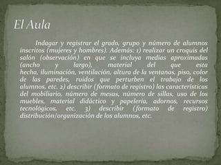 Indagar y registrar el grado, grupo y número de alumnos
inscritos (mujeres y hombres). Además: 1) realizar un croquis del
salón (observación) en que se incluya medias aproximadas
(ancho      y      largo),     material      del      que       esta
hecha, iluminación, ventilación, altura de la ventanas, piso, color
de las paredes, ruidos que perturben el trabajo de los
alumnos, etc. 2) describir (formato de registro) las características
del mobiliario, número de mesas, número de sillas, uso de los
muebles, material didáctico y papelería, adornos, recursos
tecnológicos, etc. 3) describir (formato de registro)
distribución/organización de los alumnos, etc.
 