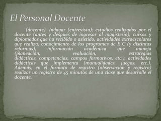 (docente). Indagar (entrevista): estudios realizados por el
docente (antes y después de ingresar al magisterio), cursos y
diplomados que ha recibido o asistido, actividades extraescolares
que realiza, conocimiento de los programas de E C (y distintas
reformas),      información      académica       que       maneja
(planeación,                evaluación,                estrategias
didácticas, competencias, campos formativos, etc.), actividades
didácticas que implementa (manualidades, juegos, etc.).
Además, en el formato de registro (observación y registro)
realizar un registro de 45 minutos de una clase que desarrolle el
docente.
 