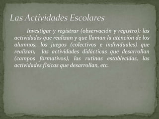 Investigar y registrar (observación y registro): las
actividades que realizan y que llaman la atención de los
alumnos, los juegos (colectivos e individuales) que
realizan, las actividades didácticas que desarrollan
(campos formativos), las rutinas establecidas, las
actividades físicas que desarrollan, etc.
 