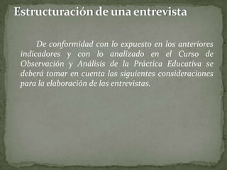 De conformidad con lo expuesto en los anteriores
indicadores y con lo analizado en el Curso de
Observación y Análisis de la Práctica Educativa se
deberá tomar en cuenta las siguientes consideraciones
para la elaboración de las entrevistas.
 