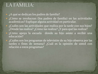  ¿A qué se dedican los padres de familia?
 ¿Cómo se involucran (los padres de familia) en las actividades
  académicas? Explique alguna actividad en particular.
 ¿Cuáles son las actividades que realiza por la tarde con sus hijos?
  ¿Dónde las realiza? ¿Cómo las realiza? ¿Y para qué las realiza?
 ¿Cómo apoya la escuela donde su hijo asiste a recibir una
  educación?
 ¿Cuáles son los programas de televisión de su hijo observa por las
  tardes o fines de semana? ¿Cuál es la opinión de usted con
  relación a estos programas?
 