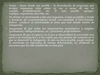  Evitar – hasta donde sea posible – la formulación de preguntas que
  arrojen respuestas tales como: si, no, a veces, de vez en
  cuando,      probablemente,     etc.    Si   esto     sucede,    agregue:
  explique, argumente, describa, etc.
 No limitar al entrevistado a dar una respuesta, si ésta es amplia y tiende
  a desviarse del cuestionamiento inicial, con suavidad, el entrevistador
  deberá conducir al entrevistado al tema que está siendo motivo de
  indagación.
 Asegurarse de que todos los instrumentos tecnológicos a emplear
  (grabadoras, videograbadoras, etc.) funcionen perfectamente.
 Asegurarse de que el espacio en el que se desarrollará la entrevista este
  ajeno a la interrupción y a los ruidos que son propios del contexto en el
  que se desarrolle la indagación. Si esto no fuera posible, puede realizar
  la entrevista en intervalos de tiempo determinado, no olvidando la
  secuencia que ha sido establecida en esta guía.
 