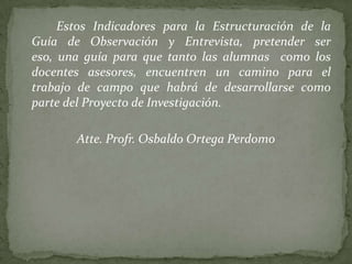 Estos Indicadores para la Estructuración de la
Guía de Observación y Entrevista, pretender ser
eso, una guía para que tanto las alumnas como los
docentes asesores, encuentren un camino para el
trabajo de campo que habrá de desarrollarse como
parte del Proyecto de Investigación.

       Atte. Profr. Osbaldo Ortega Perdomo
 