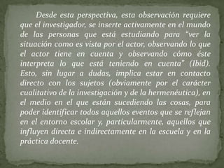 Desde esta perspectiva, esta observación requiere
que el investigador, se inserte activamente en el mundo
de las personas que está estudiando para “ver la
situación como es vista por el actor, observando lo que
el actor tiene en cuenta y observando cómo éste
interpreta lo que está teniendo en cuenta” (Ibid).
Esto, sin lugar a dudas, implica estar en contacto
directo con los sujetos (obviamente por el carácter
cualitativo de la investigación y de la hermenéutica), en
el medio en el que están sucediendo las cosas, para
poder identificar todos aquellos eventos que se reflejan
en el entorno escolar y, particularmente, aquellos que
influyen directa e indirectamente en la escuela y en la
práctica docente.
 