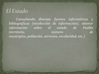 Consultando diversas fuentes informáticas y
bibliográficas (recolección de información), obtener
información     sobre     el    estado     de     Puebla
(territorio,                 número                   de
municipios, población, servicios, escolaridad, etc.).
 