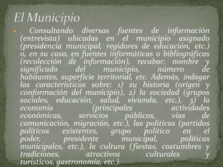  .  Consultando diversas fuentes de información
  (entrevista) ubicadas en el municipio asignado
  (presidencia municipal, regidores de educación, etc.)
  o, en su caso, en fuentes informáticas o bibliográficas
  (recolección de información), recabar: nombre y
  significado      del      municipio,       número         de
  habitantes, superficie territorial, etc. Además, indagar
  las características sobre: 1) su historia (origen y
  conformación del municipio), 2) la sociedad (grupos
  sociales, educación, salud, vivienda, etc.), 3) la
  economía               (principales             actividades
  económicas,       servicios      públicos,      vías      de
  comunicación, migración, etc.), las políticas (partidos
  políticos    existentes,     grupo     político     en    el
  poder,        presidente        municipal,         políticas
  municipales, etc.), la cultura (fiestas, costumbres y
  tradiciones,         atractivos        culturales          y
  turísticos, gastronomía, etc.).
 