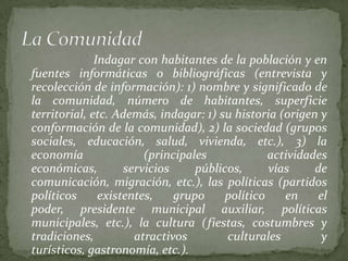 Indagar con habitantes de la población y en
fuentes informáticas o bibliográficas (entrevista y
recolección de información): 1) nombre y significado de
la comunidad, número de habitantes, superficie
territorial, etc. Además, indagar: 1) su historia (origen y
conformación de la comunidad), 2) la sociedad (grupos
sociales, educación, salud, vivienda, etc.), 3) la
economía                (principales             actividades
económicas,         servicios     públicos,      vías     de
comunicación, migración, etc.), las políticas (partidos
políticos      existentes,    grupo     político    en    el
poder, presidente municipal auxiliar, políticas
municipales, etc.), la cultura (fiestas, costumbres y
tradiciones,          atractivos        culturales         y
turísticos, gastronomía, etc.).
 