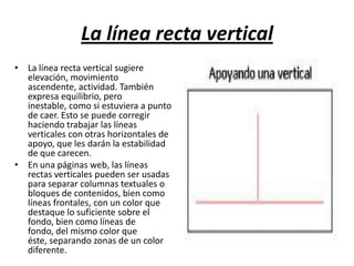 La línea recta verticalLa línea recta vertical sugiere elevación, movimiento ascendente, actividad. También expresa equilibrio, pero inestable, como si estuviera a punto de caer. Esto se puede corregir haciendo trabajar las líneas verticales con otras horizontales de apoyo, que les darán la estabilidad de que carecen.En una páginas web, las líneas rectas verticales pueden ser usadas para separar columnas textuales o bloques de contenidos, bien como líneas frontales, con un color que destaque lo suficiente sobre el fondo, bien como líneas de fondo, del mismo color que éste, separando zonas de un color diferente.