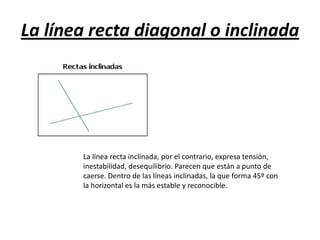 La línea recta diagonal o inclinadaLa línea recta inclinada, por el contrario, expresa tensión, inestabilidad, desequilibrio. Parecen que están a punto de caerse. Dentro de las líneas inclinadas, la que forma 45º con la horizontal es la más estable y reconocible.