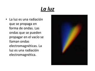 La luzLa luz es una radiación que se propaga en forma de ondas. Las ondas que se pueden propagar en el vacío se llaman ondas electromagnéticas. La luz es una radiación electromagnética.